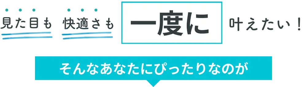 見た目も快適さも一度に叶えたい！そんなあなたにぴったりなのが